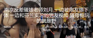 全网精选精选视频：南京反差骚婊老师刘月一边被炮友舔下体一边和芬兰实习的男友视频骚母狗玩的就是野 完整版