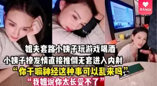 91视频推荐：【YH】禽兽姐夫套路小姨子玩游戏把她灌醉后各种撩小姨子被撩发情后直接推倒无套进入内射一逼 手机在线播放