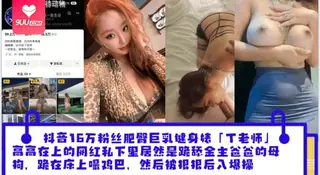 【BD】抖音16万粉丝肥臀巨乳健身婊「丁老师」平日高高在上的网红私下里居然是跪舔金主爸爸的母狗跪在床上嘬爸爸的鸡巴然后被狠狠后入爆操_ 完整无删减版在线看