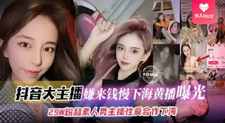 【BD】网红黑料-抖音大主播 嫌弃来钱慢下海黑料曝光，29万粉丝和素人男主播性爱合作下海 玩家亲测好评资源